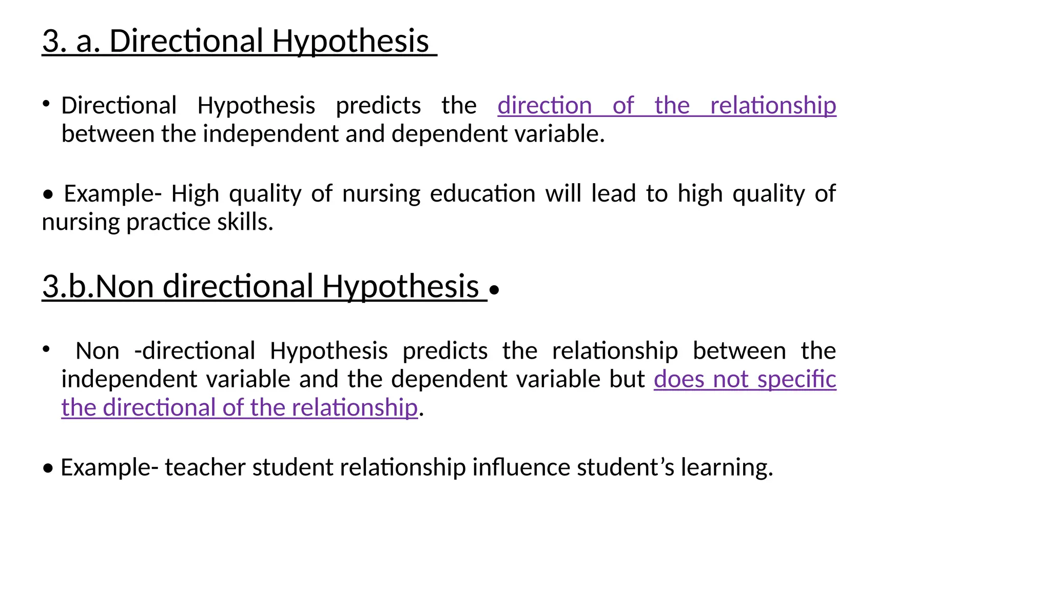 3. a. Directional Hypothesis
• Directional Hypothesis predicts the direction of the relationship
between the independent and dependent variable.
• Example- High quality of nursing education will lead to high quality of
nursing practice skills.
3.b.Non directional Hypothesis •
• Non -directional Hypothesis predicts the relationship between the
independent variable and the dependent variable but does not specific
the directional of the relationship.
• Example- teacher student relationship influence student’s learning.
 