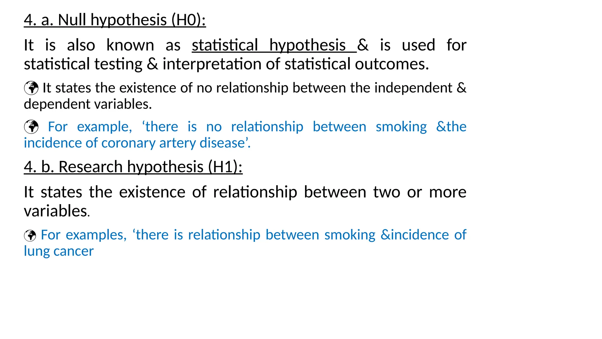 4. a. Null hypothesis (H0):
It is also known as statistical hypothesis & is used for
statistical testing & interpretation of statistical outcomes.
 It states the existence of no relationship between the independent &
dependent variables.
 For example, ‘there is no relationship between smoking &the
incidence of coronary artery disease’.
4. b. Research hypothesis (H1):
It states the existence of relationship between two or more
variables.
 For examples, ‘there is relationship between smoking &incidence of
lung cancer
 