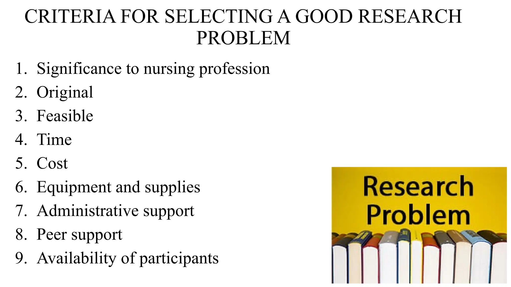 CRITERIA FOR SELECTING A GOOD RESEARCH
PROBLEM
1. Significance to nursing profession
2. Original
3. Feasible
4. Time
5. Cost
6. Equipment and supplies
7. Administrative support
8. Peer support
9. Availability of participants
 