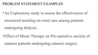 PROBLEM STATEMENT EXAMPLES
•An Exploratory study to assess the effectiveness of
structured teaching on renal care among patients
undergoing dialysis.
•Effect of Music Therapy on Pre-operative anxiety of
cataract patients undergoing cataract surgery.
 