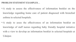 PROBLEM STATEMENT EXAMPLES…
• A study to assess the effectiveness of information booklet on the
knowledge regarding home care of patient diagnosed with bronchial
asthma in selected hospitals.
• A study to asses the effectiveness of an information booklet on
knowledge of staff nurses regarding baby friendly hospital initiative
with a view to develop an information booklet in selected hospitals at
Udaipur.
 