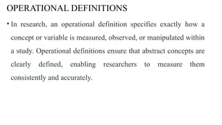OPERATIONAL DEFINITIONS
• In research, an operational definition specifies exactly how a
concept or variable is measured, observed, or manipulated within
a study. Operational definitions ensure that abstract concepts are
clearly defined, enabling researchers to measure them
consistently and accurately.
 