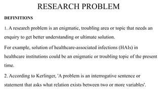 RESEARCH PROBLEM
DEFINITIONS
1. A research problem is an enigmatic, troubling area or topic that needs an
enquiry to get better understanding or ultimate solution.
For example, solution of healthcare-associated infections (HAIs) in
healthcare institutions could be an enigmatic or troubling topic of the present
time.
2. According to Kerlinger, 'A problem is an interrogative sentence or
statement that asks what relation exists between two or more variables'.
 