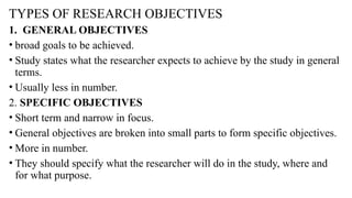 TYPES OF RESEARCH OBJECTIVES
1. GENERAL OBJECTIVES
• broad goals to be achieved.
• Study states what the researcher expects to achieve by the study in general
terms.
• Usually less in number.
2. SPECIFIC OBJECTIVES
• Short term and narrow in focus.
• General objectives are broken into small parts to form specific objectives.
• More in number.
• They should specify what the researcher will do in the study, where and
for what purpose.
 