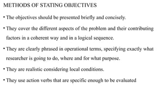 METHODS OF STATING OBJECTIVES
• The objectives should be presented briefly and concisely.
• They cover the different aspects of the problem and their contributing
factors in a coherent way and in a logical sequence.
• They are clearly phrased in operational terms, specifying exactly what
researcher is going to do, where and for what purpose.
• They are realistic considering local conditions.
• They use action verbs that are specific enough to be evaluated
 