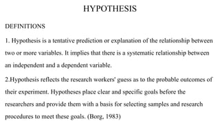 HYPOTHESIS
DEFINITIONS
1. Hypothesis is a tentative prediction or explanation of the relationship between
two or more variables. It implies that there is a systematic relationship between
an independent and a dependent variable.
2.Hypothesis reflects the research workers' guess as to the probable outcomes of
their experiment. Hypotheses place clear and specific goals before the
researchers and provide them with a basis for selecting samples and research
procedures to meet these goals. (Borg, 1983)
 