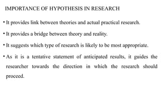 IMPORTANCE OF HYPOTHESIS IN RESEARCH
• It provides link between theories and actual practical research.
• It provides a bridge between theory and reality.
• It suggests which type of research is likely to be most appropriate.
• As it is a tentative statement of anticipated results, it guides the
researcher towards the direction in which the research should
proceed.
 