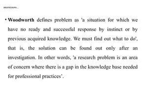 DEFINITIONS…
• Woodworth defines problem as 'a situation for which we
have no ready and successful response by instinct or by
previous acquired knowledge. We must find out what to do',
that is, the solution can be found out only after an
investigation. In other words, 'a research problem is an area
of concern where there is a gap in the knowledge base needed
for professional practices’.
 