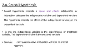 2.a. Causal Hypothesis
• Causal Hypothesis predicts a cause and effects relationship or
interaction between the independent variable and dependent variable.
This hypothesis predicts the effect of the independent variable on the
dependent variable.
• In this the independent variable is the experimental or treatment
variable. The dependent variable is the outcome variable
• Example – early postoperative ambulation will lead to prompt
recovery.
 