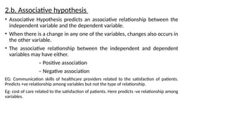 2.b. Associative hypothesis
• Associative Hypothesis predicts an associative relationship between the
independent variable and the dependent variable.
• When there is a change in any one of the variables, changes also occurs in
the other variable.
• The associative relationship between the independent and dependent
variables may have either.
– Positive association
– Negative association
EG: Communication skills of healthcare providers related to the satisfaction of patients.
Predicts +ve relationship among variables but not the type of relationship.
Eg: cost of care related to the satisfaction of patients. Here predicts -ve relationship among
variables.
 