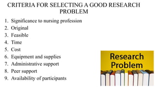 CRITERIA FOR SELECTING A GOOD RESEARCH
PROBLEM
1. Significance to nursing profession
2. Original
3. Feasible
4. Time
5. Cost
6. Equipment and supplies
7. Administrative support
8. Peer support
9. Availability of participants
 