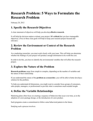 Research Problem: 5 Ways to Formulate the Research Problem 
February 28, 2012 
1. Specify the Research Objectives 
A clear statement of objectives will help you develop effective research. 
It will help the decision makers evaluate your project. It’s critical that you have manageable objectives. (Two or three clear goals will help to keep your research project focused and relevant.) 
2. Review the Environment or Context of the Research Problem 
As a marketing researcher, you must work closely with your team. This will help you determine whether the findings of your project will produce enough information to be worth the cost. 
In order to do this, you have to identify the environmental variables that will affect the research project. 
3. Explore the Nature of the Problem 
Research problems range from simple to complex, depending on the number of variables and the nature of their relationship. 
If you understand the nature of the problem as a researcher, you will be able to better develop a solution for the problem. 
To help you understand all dimensions, you might want to consider focus groups of consumers, sales people, managers, or professionals to provide what is sometimes much needed insight. 
4. Define the Variable Relationships 
Marketing plans often focus on creating a sequence of behaviors that occur over time, as in the adoption of a new package design, or the introduction of a new product. 
Such programs create a commitment to follow some behavioral pattern in the future. 
Studying such a process involves:  