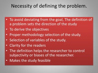 Necessity of defining the problem.
• To avoid deviating from the goal, The definition of
a problem sets the direction of the study
• To derive the objectives
• Proper methodology selection of the study.
• Selection of variables of the study.
• Clarity for the readers
• The definition helps the researcher to control
subjectivity or biases of the researcher.
• Makes the study feasible
 