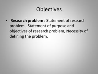 Objectives
• Research problem : Statement of research
problem., Statement of purpose and
objectives of research problem, Necessity of
defining the problem.
 