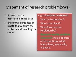 Statement of research problem(5Ws)
• A clear concise
description of the issue
• one or two sentences in
length that outlines the
problem addressed by the
study
A good problem statement
• What is the problem?
• Who is the client?
• What form can the
resolution be?
• Research-worthy problem
statement should address
all six questions: what,
how, where, when, why,
and who.
 