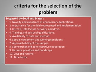 criteria for the selection of the
problem
Suggested by Good and Scates :
• 1. Novelty and avoidance of unnecessary duplications.
• 2. Importance for the field represented and implementation.
• 3. Interest, intellectual curiosity, and drive.
• 4. Training and personal qualifications.
• 5. Availability of data and method.
• 6. Special equipment and working conditions.
• 7. Approachability of the sample.
• 8. Sponsorship and administrative cooperation.
• 9. Hazards, penalties and handicaps.
• 10. Cost and returns.
• 11. Time factor.
 
