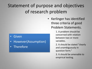 Statement of purpose and objectives
of research problem
• Given
• However(Assumption)
• Therefore
• Kerlinger has identified
three criteria of good
Problem Statements.
1. A problem should be
concerned with relation
between two or more
variables.
2. It should be stated “clearly
and unambiguously in
question form.”
3. It should be amenable to
empirical testing.
 