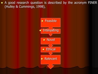  A good research question is described by the acronym FINER
(Hulley & Cummings, 1998),
 Feasible
 Interesting
 Novel
 Ethical
 Relevant
 