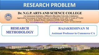 RESEARCH PROBLEM
Dr. NGPASC
COIMBATORE | INDIA
Dr. N.G.P. ARTS AND SCIENCE COLLEGE
(An Autonomous Institution, Affiliated to Bharathiar University, Coimbatore)
Approved by Government of Tamil Nadu and Accredited by NAAC with 'A' Grade (2nd Cycle)
Dr. N.G.P.- Kalapatti Road, Coimbatore-641048, Tamil Nadu, India
Web: www.drngpasc.ac.in | Email: info@drngpasc.ac.in | Phone: +91-422-2369100
RAJAKRISHNAN M
Assistant Professor in Commerce CA
 