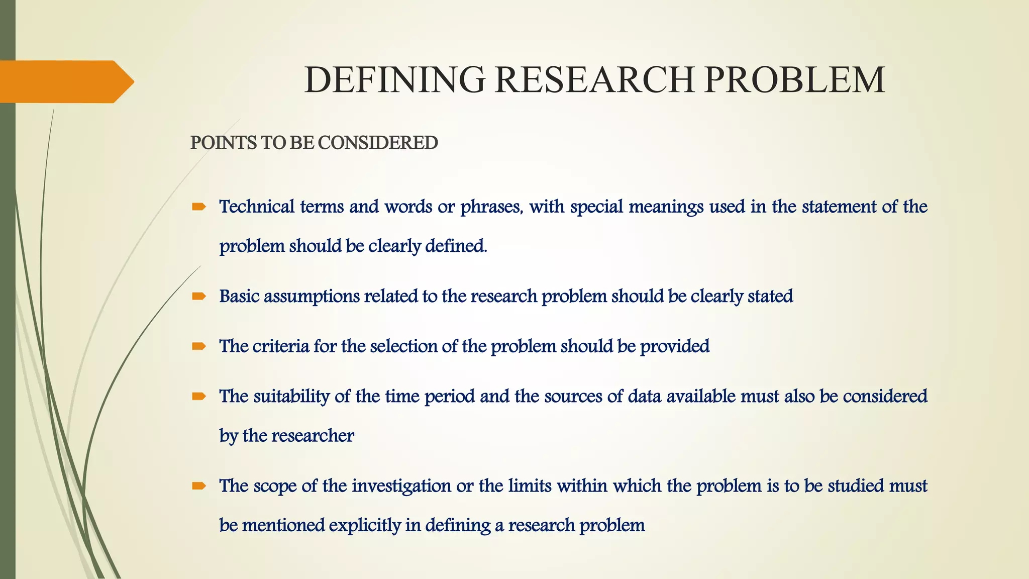 DEFINING RESEARCH PROBLEM
POINTS TO BE CONSIDERED
 Technical terms and words or phrases, with special meanings used in the statement of the
problem should be clearly defined.
 Basic assumptions related to the research problem should be clearly stated
 The criteria for the selection of the problem should be provided
 The suitability of the time period and the sources of data available must also be considered
by the researcher
 The scope of the investigation or the limits within which the problem is to be studied must
be mentioned explicitly in defining a research problem
 