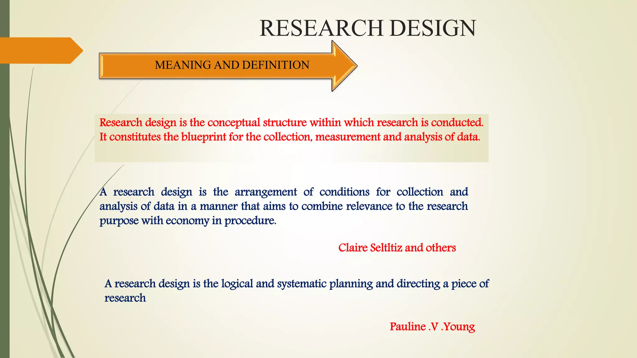RESEARCH DESIGN
MEANING AND DEFINITION
Research design is the conceptual structure within which research is conducted.
It constitutes the blueprint for the collection, measurement and analysis of data.
A research design is the arrangement of conditions for collection and
analysis of data in a manner that aims to combine relevance to the research
purpose with economy in procedure.
Claire Seltltiz and others
A research design is the logical and systematic planning and directing a piece of
research
Pauline .V .Young
 
