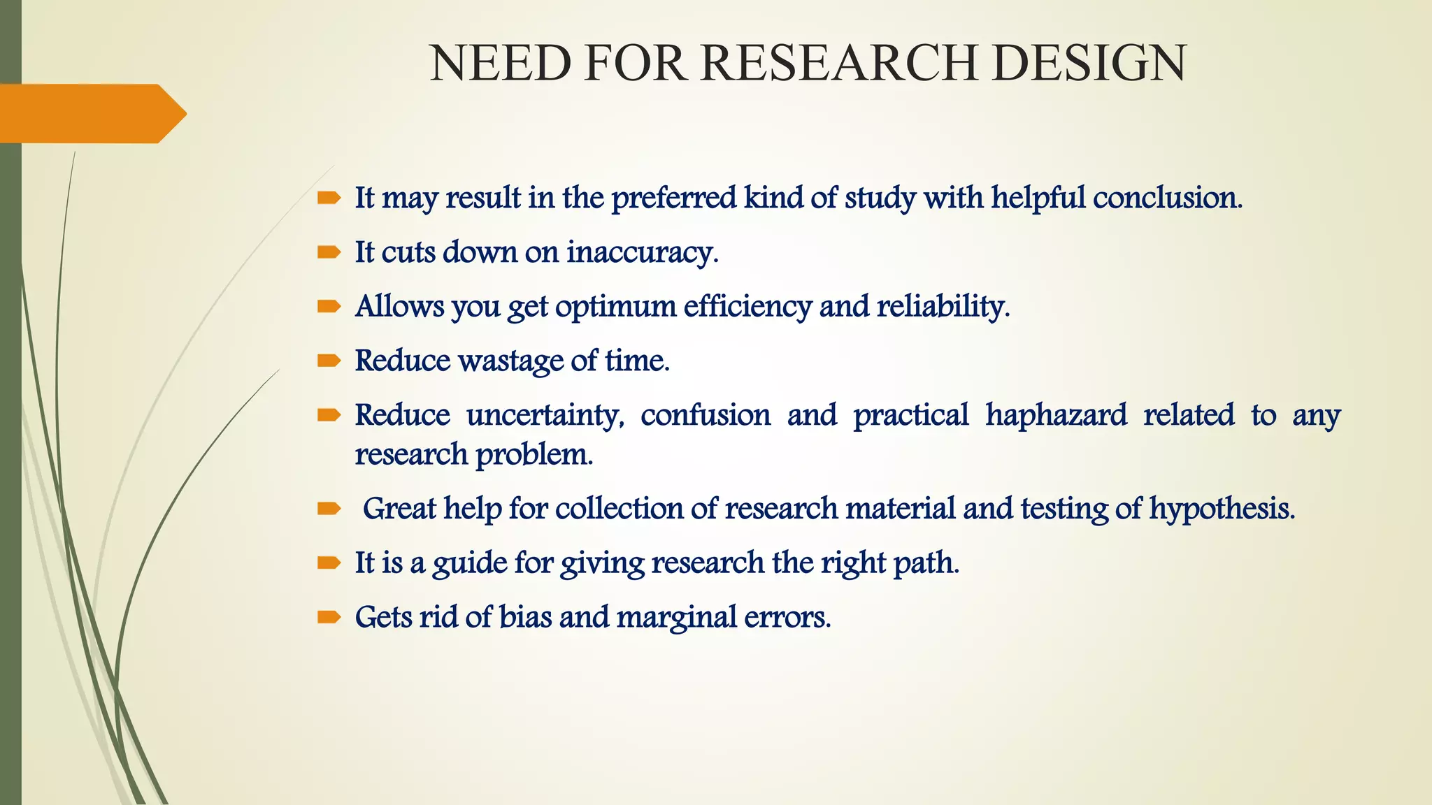 NEED FOR RESEARCH DESIGN
 It may result in the preferred kind of study with helpful conclusion.
 It cuts down on inaccuracy.
 Allows you get optimum efficiency and reliability.
 Reduce wastage of time.
 Reduce uncertainty, confusion and practical haphazard related to any
research problem.
 Great help for collection of research material and testing of hypothesis.
 It is a guide for giving research the right path.
 Gets rid of bias and marginal errors.
 