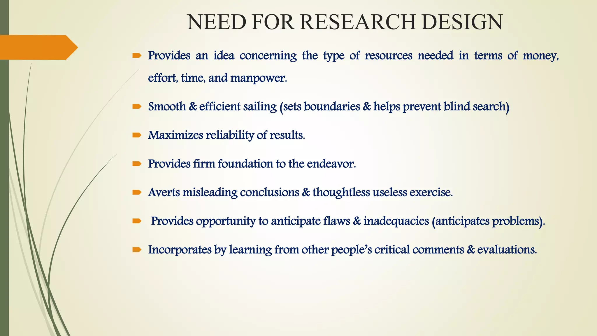 NEED FOR RESEARCH DESIGN
 Provides an idea concerning the type of resources needed in terms of money,
effort, time, and manpower.
 Smooth & efficient sailing (sets boundaries & helps prevent blind search)
 Maximizes reliability of results.
 Provides firm foundation to the endeavor.
 Averts misleading conclusions & thoughtless useless exercise.
 Provides opportunity to anticipate flaws & inadequacies (anticipates problems).
 Incorporates by learning from other people’s critical comments & evaluations.
 