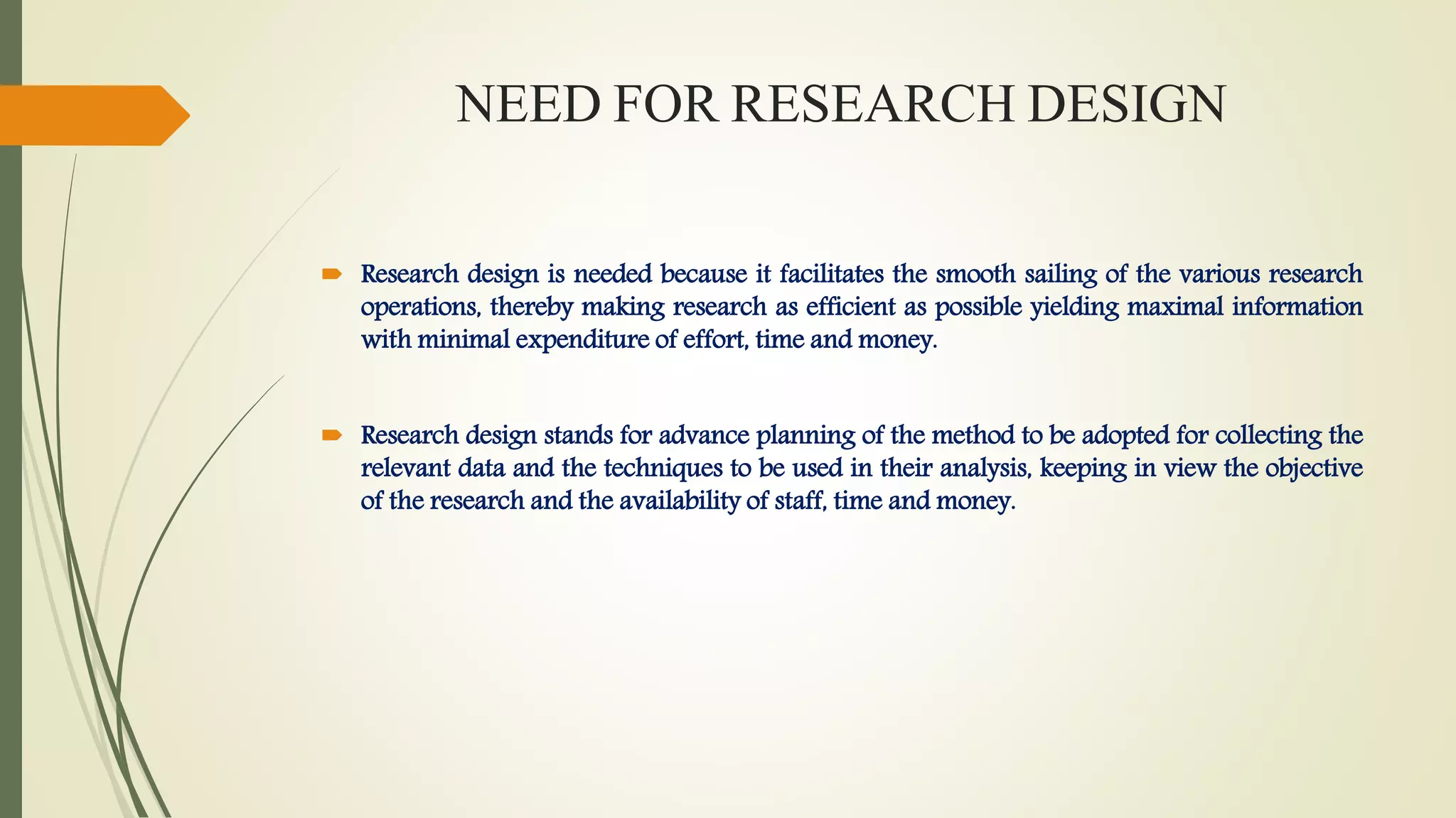 NEED FOR RESEARCH DESIGN
 Research design is needed because it facilitates the smooth sailing of the various research
operations, thereby making research as efficient as possible yielding maximal information
with minimal expenditure of effort, time and money.
 Research design stands for advance planning of the method to be adopted for collecting the
relevant data and the techniques to be used in their analysis, keeping in view the objective
of the research and the availability of staff, time and money.
 
