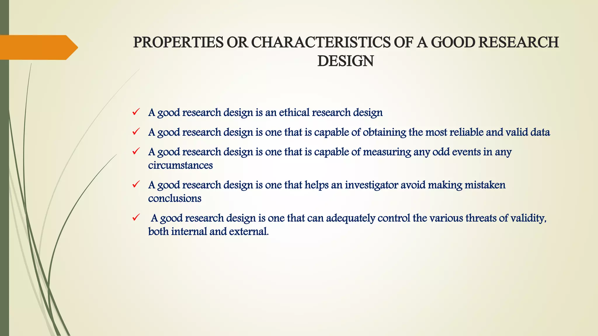 PROPERTIES OR CHARACTERISTICS OF A GOOD RESEARCH
DESIGN
 A good research design is an ethical research design
 A good research design is one that is capable of obtaining the most reliable and valid data
 A good research design is one that is capable of measuring any odd events in any
circumstances
 A good research design is one that helps an investigator avoid making mistaken
conclusions
 A good research design is one that can adequately control the various threats of validity,
both internal and external.
 