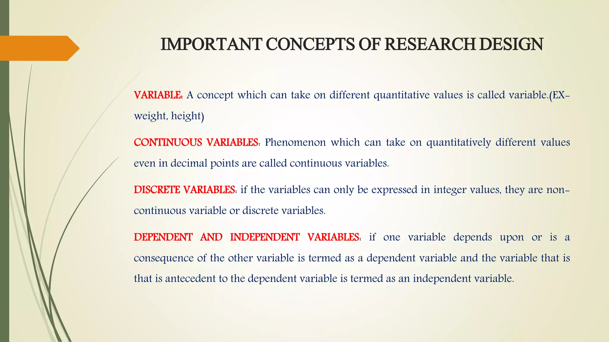 IMPORTANT CONCEPTS OF RESEARCH DESIGN
VARIABLE: A concept which can take on different quantitative values is called variable.(EX-
weight, height)
CONTINUOUS VARIABLES: Phenomenon which can take on quantitatively different values
even in decimal points are called continuous variables.
DISCRETE VARIABLES: if the variables can only be expressed in integer values, they are non-
continuous variable or discrete variables.
DEPENDENT AND INDEPENDENT VARIABLES: if one variable depends upon or is a
consequence of the other variable is termed as a dependent variable and the variable that is
that is antecedent to the dependent variable is termed as an independent variable.
 