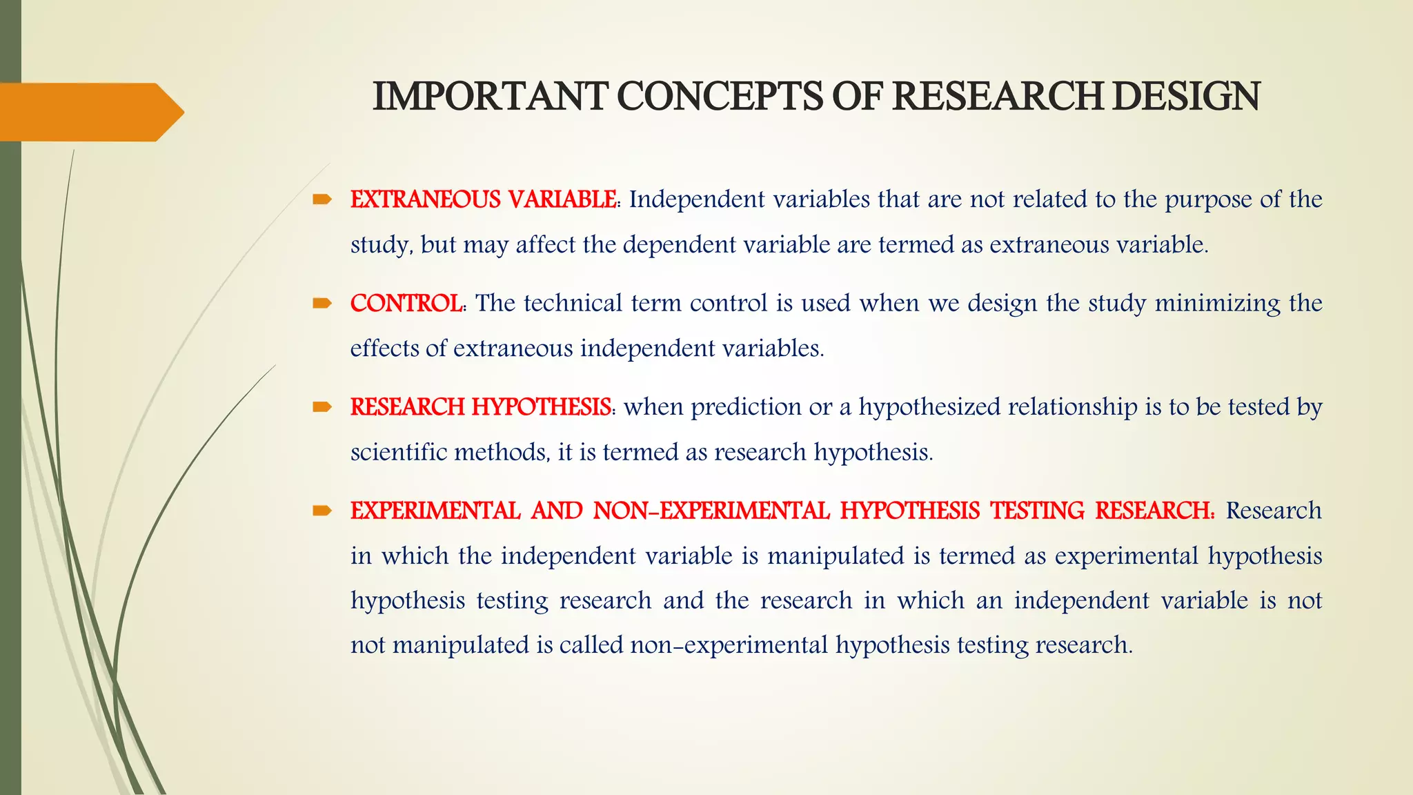 IMPORTANT CONCEPTS OF RESEARCH DESIGN
 EXTRANEOUS VARIABLE: Independent variables that are not related to the purpose of the
study, but may affect the dependent variable are termed as extraneous variable.
 CONTROL: The technical term control is used when we design the study minimizing the
effects of extraneous independent variables.
 RESEARCH HYPOTHESIS: when prediction or a hypothesized relationship is to be tested by
scientific methods, it is termed as research hypothesis.
 EXPERIMENTAL AND NON-EXPERIMENTAL HYPOTHESIS TESTING RESEARCH: Research
in which the independent variable is manipulated is termed as experimental hypothesis
hypothesis testing research and the research in which an independent variable is not
not manipulated is called non-experimental hypothesis testing research.
 
