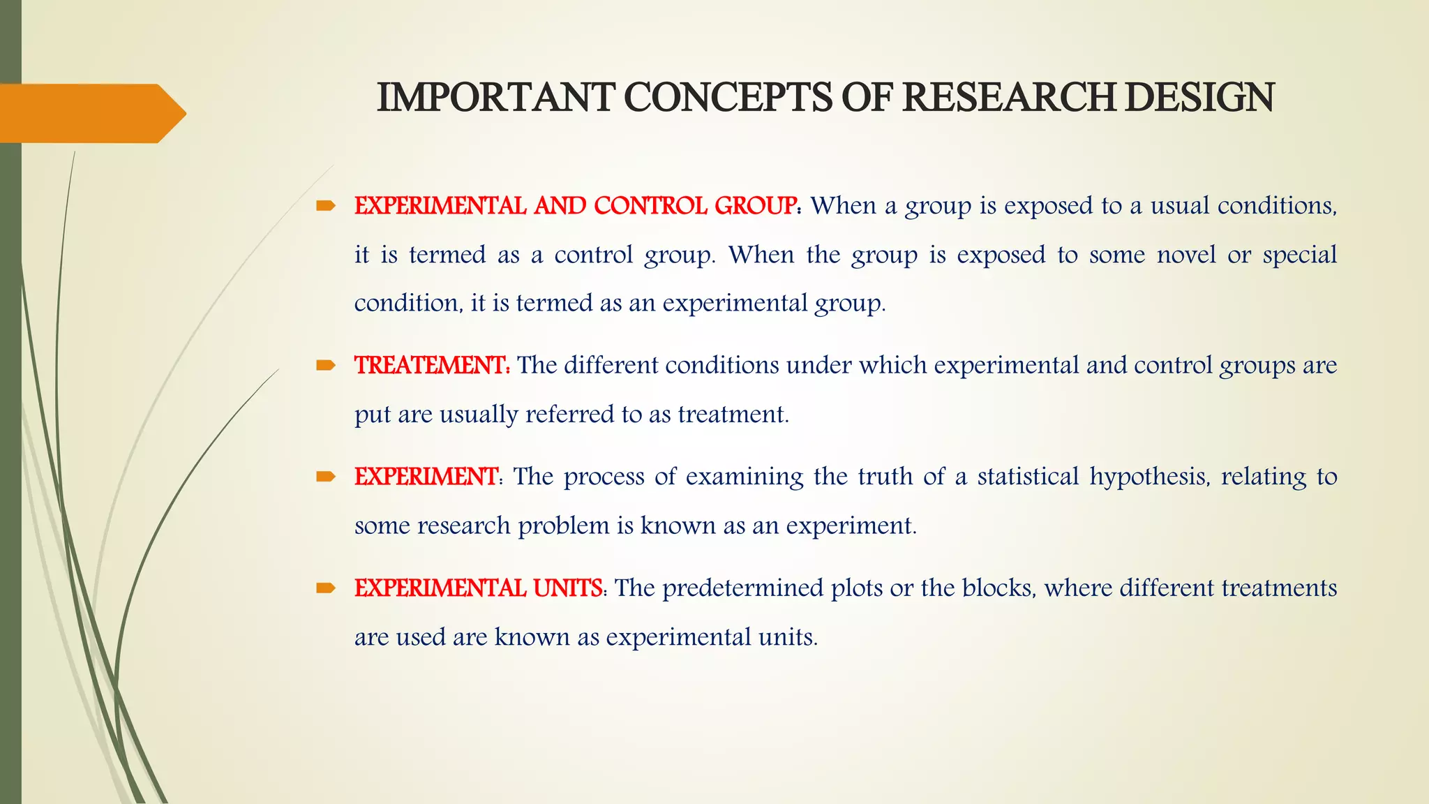 IMPORTANT CONCEPTS OF RESEARCH DESIGN
 EXPERIMENTAL AND CONTROL GROUP: When a group is exposed to a usual conditions,
it is termed as a control group. When the group is exposed to some novel or special
condition, it is termed as an experimental group.
 TREATEMENT: The different conditions under which experimental and control groups are
put are usually referred to as treatment.
 EXPERIMENT: The process of examining the truth of a statistical hypothesis, relating to
some research problem is known as an experiment.
 EXPERIMENTAL UNITS: The predetermined plots or the blocks, where different treatments
are used are known as experimental units.
 