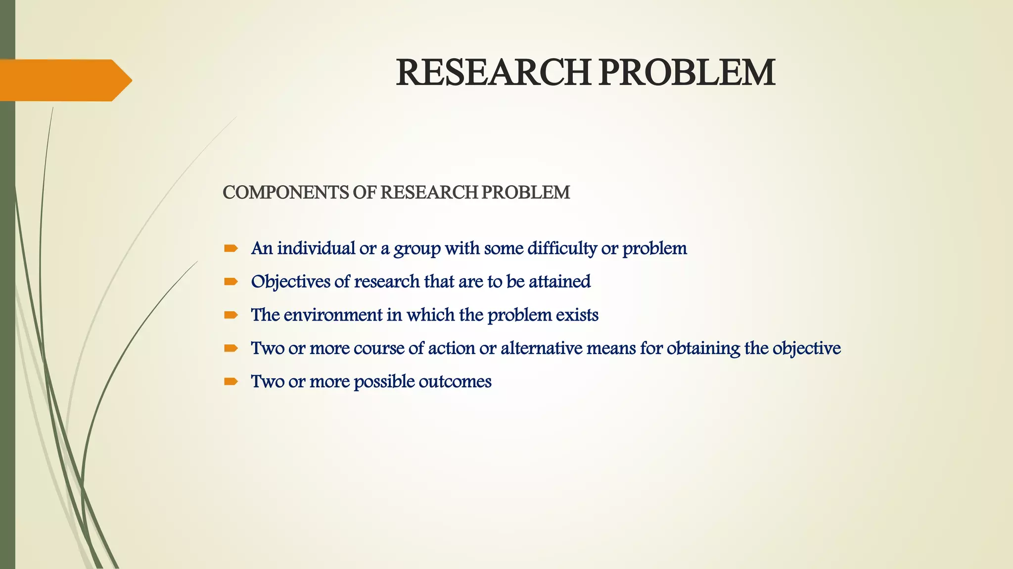 RESEARCH PROBLEM
COMPONENTS OF RESEARCH PROBLEM
 An individual or a group with some difficulty or problem
 Objectives of research that are to be attained
 The environment in which the problem exists
 Two or more course of action or alternative means for obtaining the objective
 Two or more possible outcomes
 