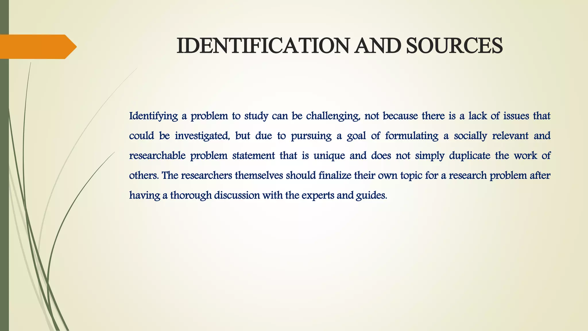 IDENTIFICATION AND SOURCES
Identifying a problem to study can be challenging, not because there is a lack of issues that
could be investigated, but due to pursuing a goal of formulating a socially relevant and
researchable problem statement that is unique and does not simply duplicate the work of
others. The researchers themselves should finalize their own topic for a research problem after
having a thorough discussion with the experts and guides.
 