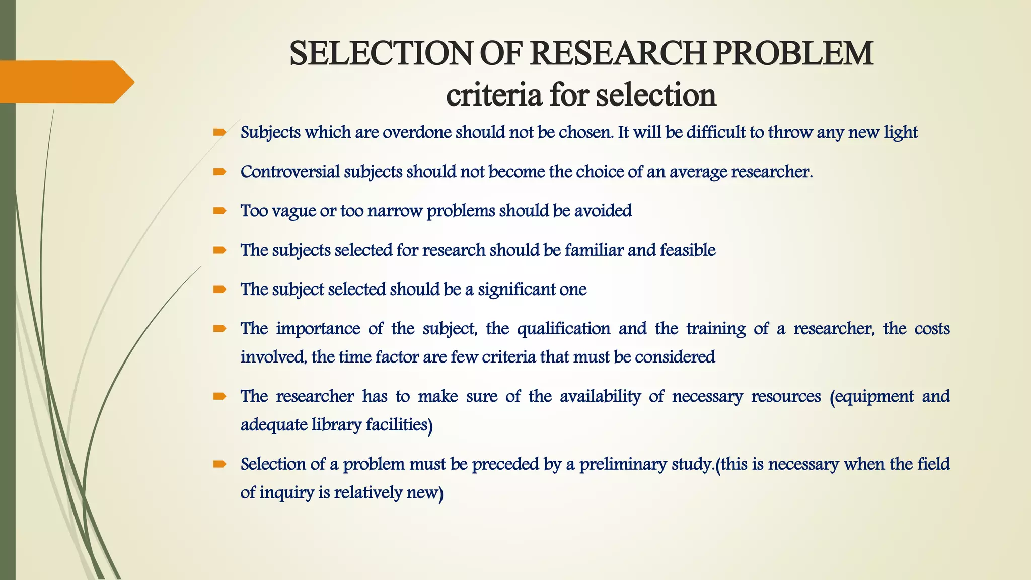 SELECTION OF RESEARCH PROBLEM
criteria for selection
 Subjects which are overdone should not be chosen. It will be difficult to throw any new light
 Controversial subjects should not become the choice of an average researcher.
 Too vague or too narrow problems should be avoided
 The subjects selected for research should be familiar and feasible
 The subject selected should be a significant one
 The importance of the subject, the qualification and the training of a researcher, the costs
involved, the time factor are few criteria that must be considered
 The researcher has to make sure of the availability of necessary resources (equipment and
adequate library facilities)
 Selection of a problem must be preceded by a preliminary study.(this is necessary when the field
of inquiry is relatively new)
 