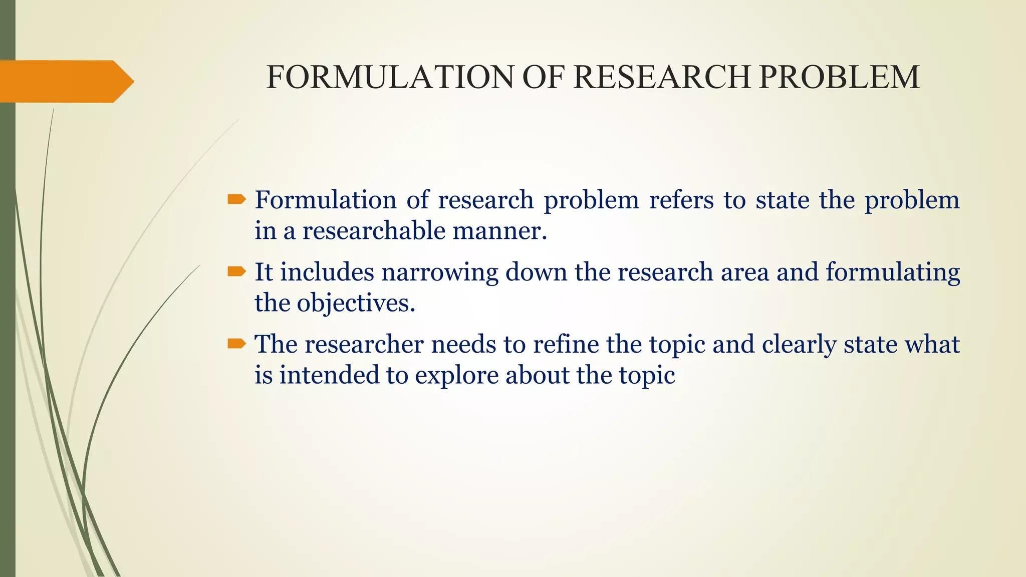 FORMULATION OF RESEARCH PROBLEM
 Formulation of research problem refers to state the problem
in a researchable manner.
 It includes narrowing down the research area and formulating
the objectives.
 The researcher needs to refine the topic and clearly state what
is intended to explore about the topic
 