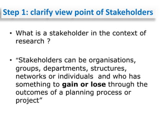 • What is a stakeholder in the context of
research ?
• “Stakeholders can be organisations,
groups, departments, structures,
networks or individuals and who has
something to gain or lose through the
outcomes of a planning process or
project”
Step 1: clarify view point of Stakeholders
 