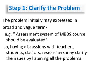 The problem initially may expressed in
broad and vague term-
e.g. “ Assessment system of MBBS course
should be evaluated”
so, having discussions with teachers,
students, doctors, researchers may clarify
the issues by listening all the problems.
Step 1: Clarify the Problem
 