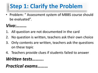 • Problem: “ Assessment system of MBBS course should
be evaluated”.
Viva:………
1. All question are not documented in the card
2. No question is written, teachers ask their own choice
3. Only contents are written, teachers ask the questions
on these topic
4. Teachers provide clues if students failed to answer
Written tests……….
Practical exams………
Step 1: Clarify the Problem
 