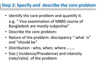 • Identify the core problem and quantify it.
e.g. “ Viva examination of MBBS course of
Bangladesh are mostly subjective”
• Describe the core problem:
• Nature of the problem: discrepancy “ what is”
and “should be”
• Distribution : who, when, where………
• Size ( incidence/Prevalence) and intensity
(rate/ratio) of the problem
Step 2: Specify and describe the core problem
 