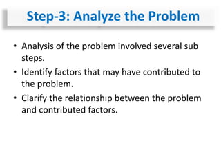 • Analysis of the problem involved several sub
steps.
• Identify factors that may have contributed to
the problem.
• Clarify the relationship between the problem
and contributed factors.
Step-3: Analyze the Problem
 