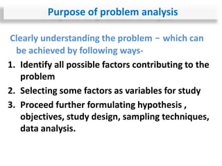 Clearly understanding the problem - which can
be achieved by following ways-
1. Identify all possible factors contributing to the
problem
2. Selecting some factors as variables for study
3. Proceed further formulating hypothesis ,
objectives, study design, sampling techniques,
data analysis.
Purpose of problem analysis
 