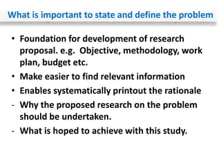 • Foundation for development of research
proposal. e.g. Objective, methodology, work
plan, budget etc.
• Make easier to find relevant information
• Enables systematically printout the rationale
- Why the proposed research on the problem
should be undertaken.
- What is hoped to achieve with this study.
What is important to state and define the problem
 