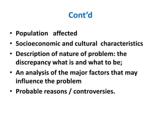 Cont’d
• Population affected
• Socioeconomic and cultural characteristics
• Description of nature of problem: the
discrepancy what is and what to be;
• An analysis of the major factors that may
influence the problem
• Probable reasons / controversies.
 