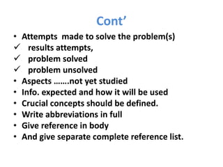 Cont’
• Attempts made to solve the problem(s)
 results attempts,
 problem solved
 problem unsolved
• Aspects …….not yet studied
• Info. expected and how it will be used
• Crucial concepts should be defined.
• Write abbreviations in full
• Give reference in body
• And give separate complete reference list.
 