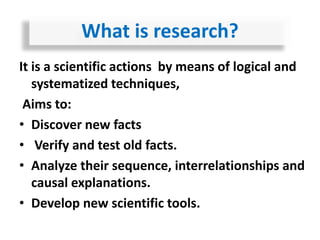 It is a scientific actions by means of logical and
systematized techniques,
Aims to:
• Discover new facts
• Verify and test old facts.
• Analyze their sequence, interrelationships and
causal explanations.
• Develop new scientific tools.
What is research?
 