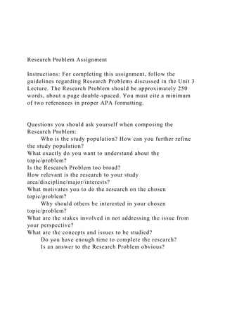 Research Problem Assignment
Instructions: For completing this assignment, follow the
guidelines regarding Research Problems discussed in the Unit 3
Lecture. The Research Problem should be approximately 250
words, about a page double-spaced. You must cite a minimum
of two references in proper APA formatting.
Questions you should ask yourself when composing the
Research Problem:
Who is the study population? How can you further refine
the study population?
What exactly do you want to understand about the
topic/problem?
Is the Research Problem too broad?
How relevant is the research to your study
area/discipline/major/interests?
What motivates you to do the research on the chosen
topic/problem?
Why should others be interested in your chosen
topic/problem?
What are the stakes involved in not addressing the issue from
your perspective?
What are the concepts and issues to be studied?
Do you have enough time to complete the research?
Is an answer to the Research Problem obvious?
 