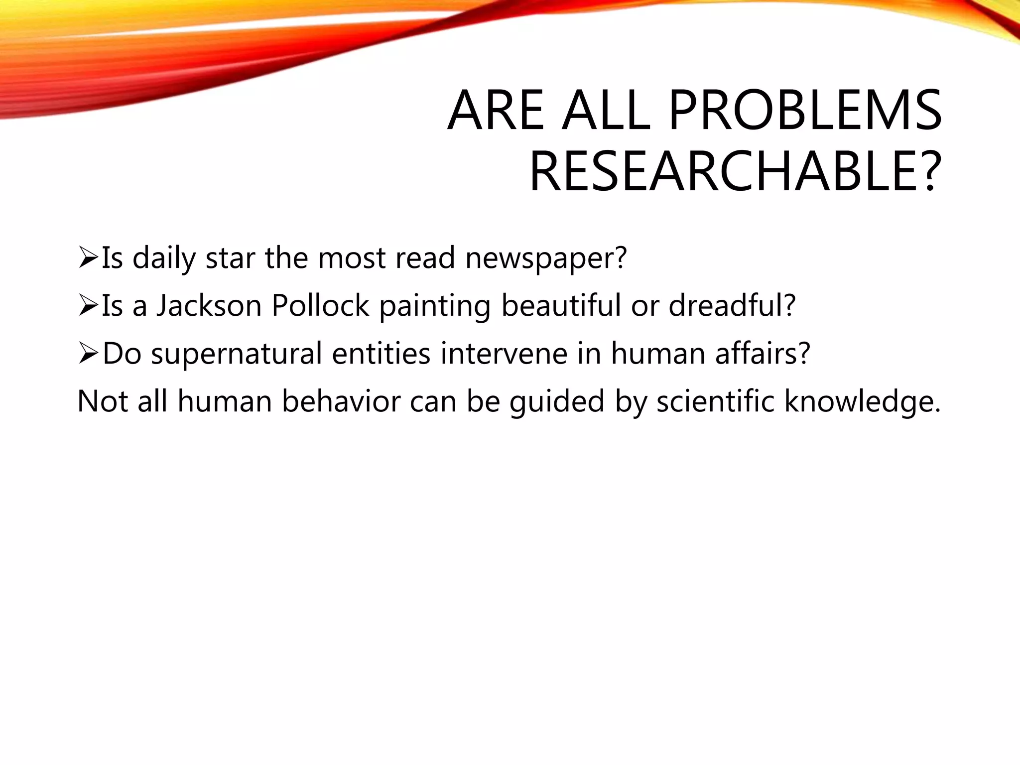 ARE ALL PROBLEMS 
RESEARCHABLE? 
Is daily star the most read newspaper? 
Is a Jackson Pollock painting beautiful or dreadful? 
Do supernatural entities intervene in human affairs? 
Not all human behavior can be guided by scientific knowledge. 
 