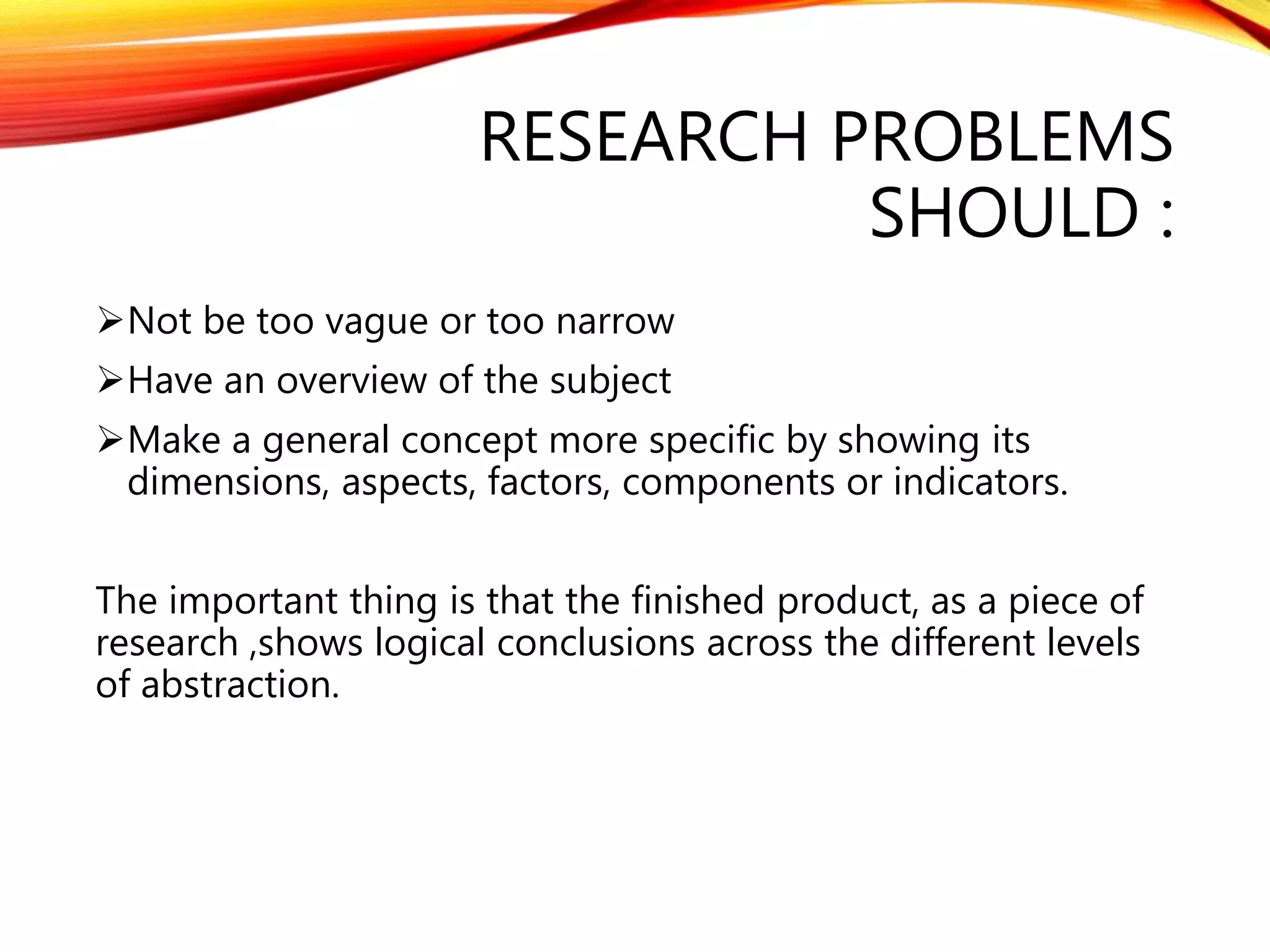 RESEARCH PROBLEMS 
SHOULD : 
Not be too vague or too narrow 
Have an overview of the subject 
Make a general concept more specific by showing its 
dimensions, aspects, factors, components or indicators. 
The important thing is that the finished product, as a piece of 
research ,shows logical conclusions across the different levels 
of abstraction. 
 