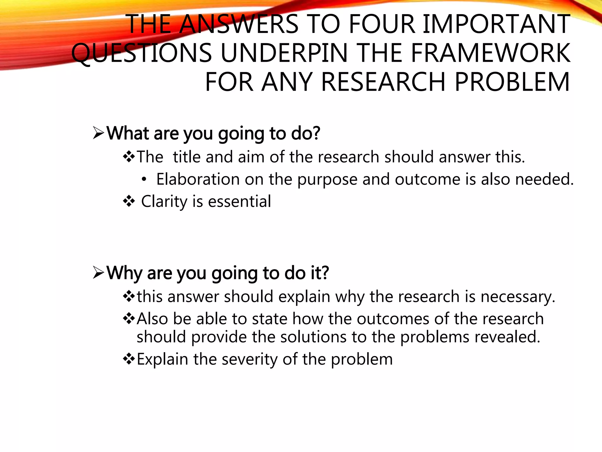 THE ANSWERS TO FOUR IMPORTANT 
QUESTIONS UNDERPIN THE FRAMEWORK 
FOR ANY RESEARCH PROBLEM 
What are you going to do? 
The title and aim of the research should answer this. 
• Elaboration on the purpose and outcome is also needed. 
 Clarity is essential 
Why are you going to do it? 
this answer should explain why the research is necessary. 
Also be able to state how the outcomes of the research 
should provide the solutions to the problems revealed. 
Explain the severity of the problem 
 
